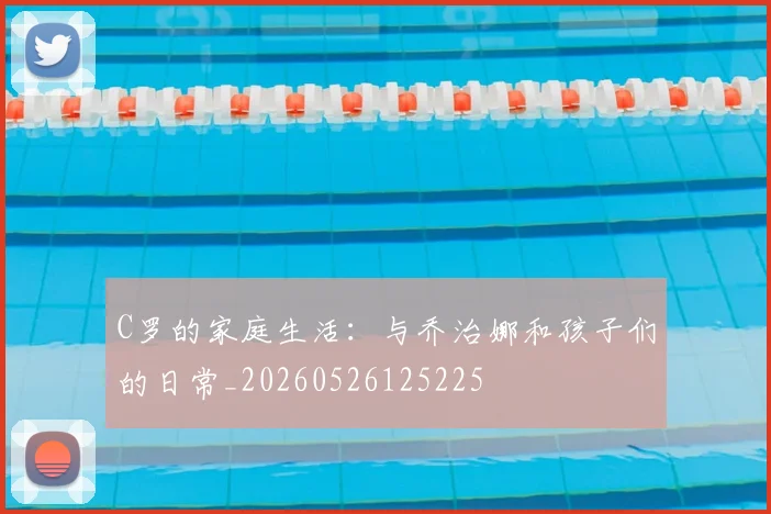 C罗的家庭生活:与乔治娜和孩子们的日常_20260526125225