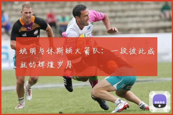 姚明与休斯顿火箭队：一段彼此成就的辉煌岁月