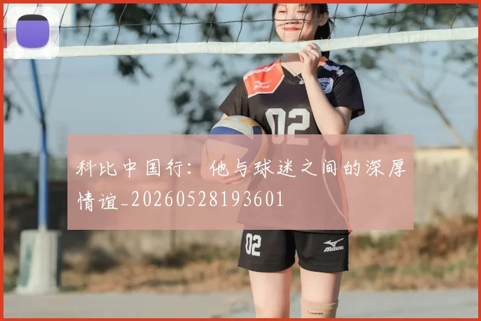 科比中国行：他与球迷之间的深厚情谊_20260528193601